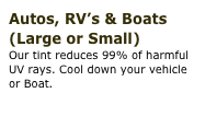 Autos, RV’s & Boats (Large or Small)
Our tint reduces 99% of harmful 
UV rays. Cool down your vehicle  or Boat.
